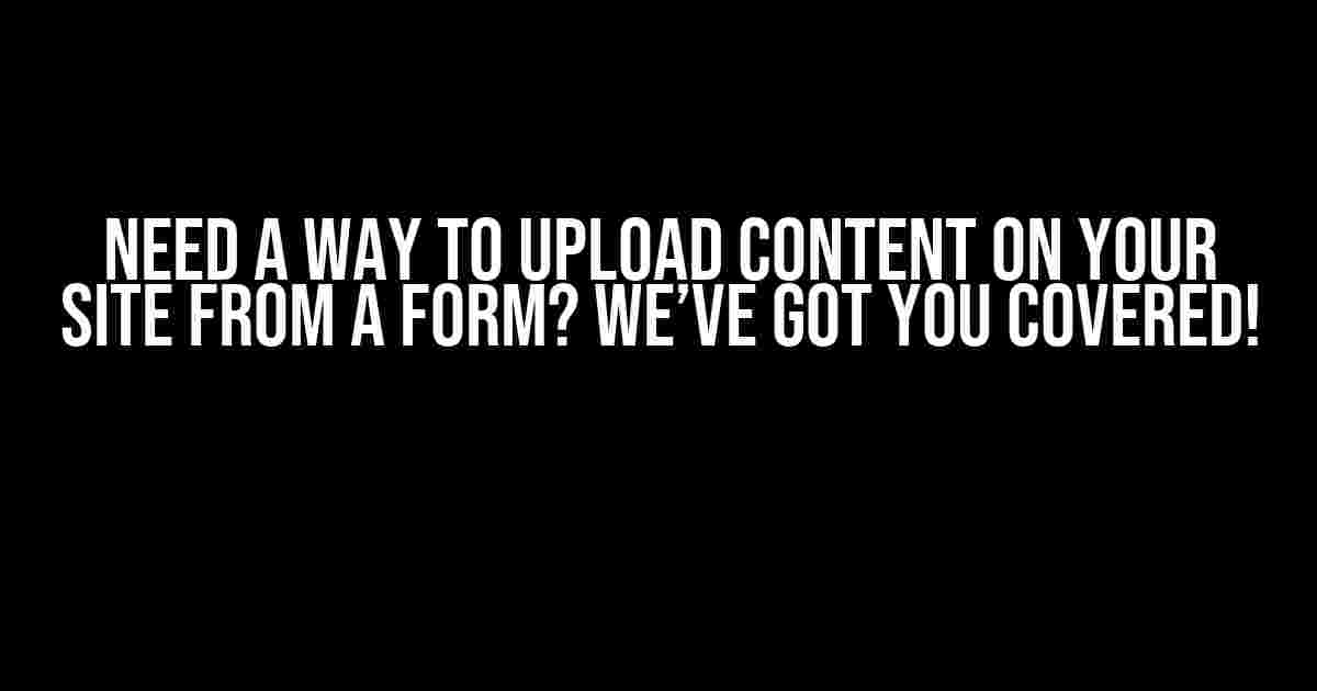 Need a Way to Upload Content on Your Site from a Form? We’ve Got You Covered!